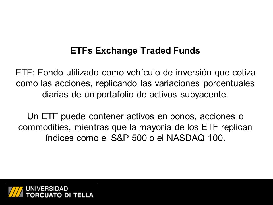 ETFs Exchange Traded Funds ETF: Fondo utilizado como vehículo de inversión que cotiza como las acciones, replicando las variaciones porcentuales diarias de un portafolio de activos subyacente.