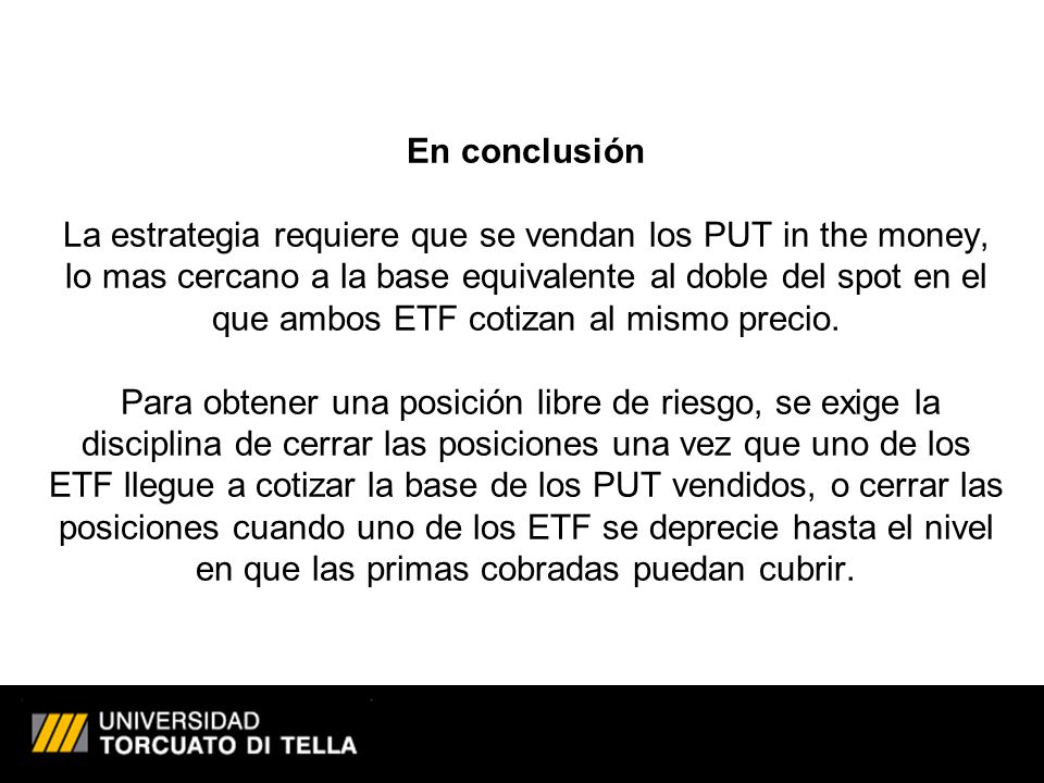 En conclusión La estrategia requiere que se vendan los PUT in the money, lo mas cercano a la base equivalente al doble del spot en el que ambos ETF cotizan al mismo precio.