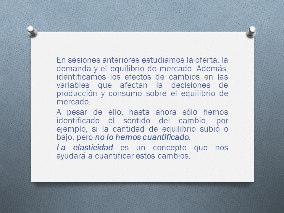 En sesiones anteriores estudiamos la oferta, la demanda y el equilibrio de mercado. Además, identificamos los efectos de cambios en las variables que afectan la decisiones de producción y consumo sobre el equilibrio de mercado.