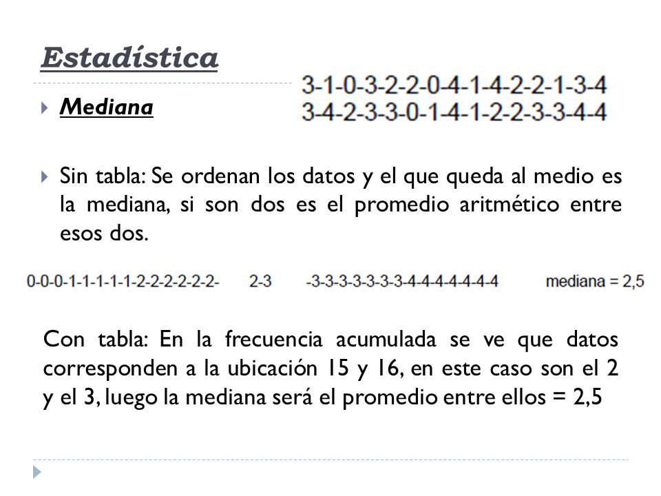 Estadística Mediana. Sin tabla: Se ordenan los datos y el que queda al medio es la mediana, si son dos es el promedio aritmético entre esos dos.