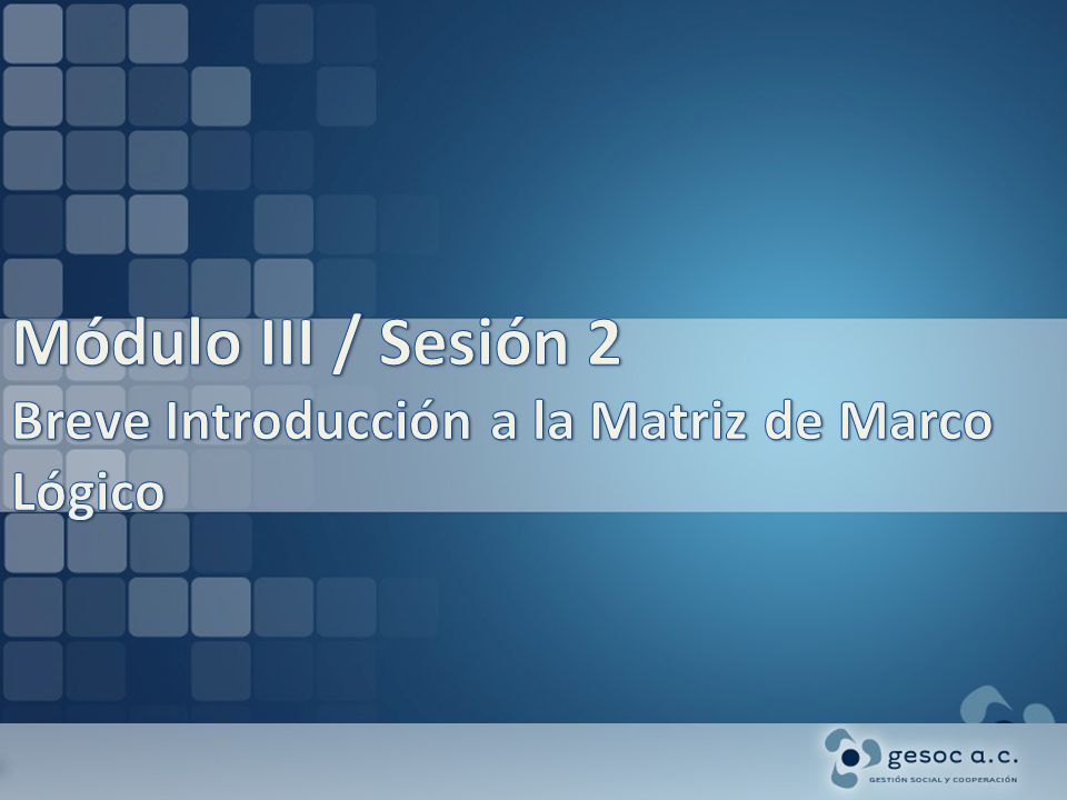 Módulo III / Sesión 2 Breve Introducción a la Matriz de Marco Lógico