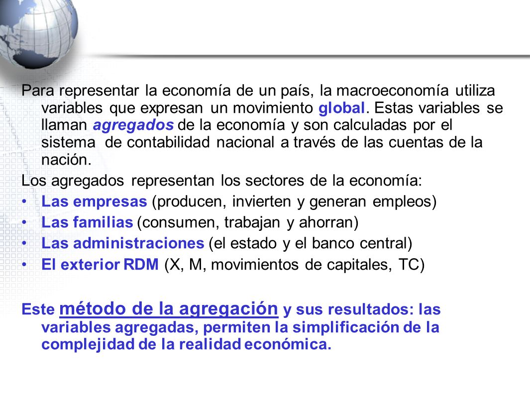 Para representar la economía de un país, la macroeconomía utiliza variables que expresan un movimiento global. Estas variables se llaman agregados de la economía y son calculadas por el sistema de contabilidad nacional a través de las cuentas de la nación.