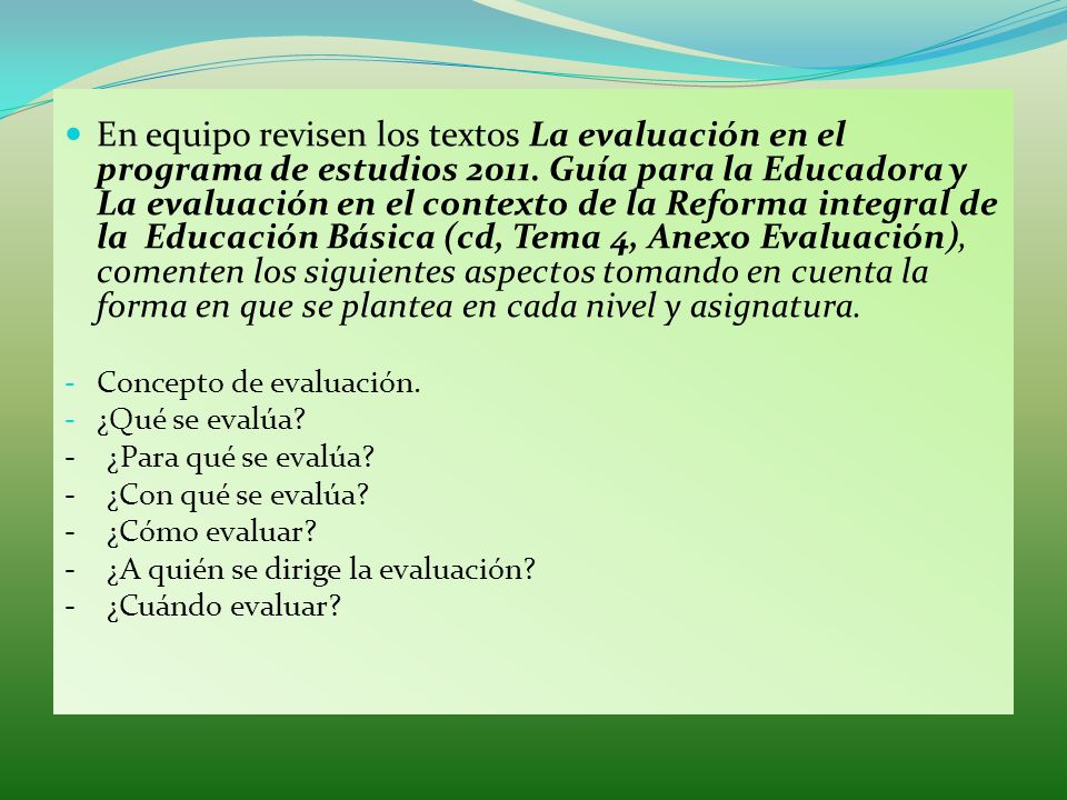 En equipo revisen los textos La evaluación en el programa de estudios Guía para la Educadora y La evaluación en el contexto de la Reforma integral de la Educación Básica (cd, Tema 4, Anexo Evaluación), comenten los siguientes aspectos tomando en cuenta la forma en que se plantea en cada nivel y asignatura.
