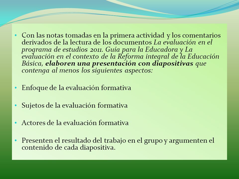 Con las notas tomadas en la primera actividad y los comentarios derivados de la lectura de los documentos La evaluación en el programa de estudios Guía para la Educadora y La evaluación en el contexto de la Reforma integral de la Educación Básica, elaboren una presentación con diapositivas que contenga al menos los siguientes aspectos: