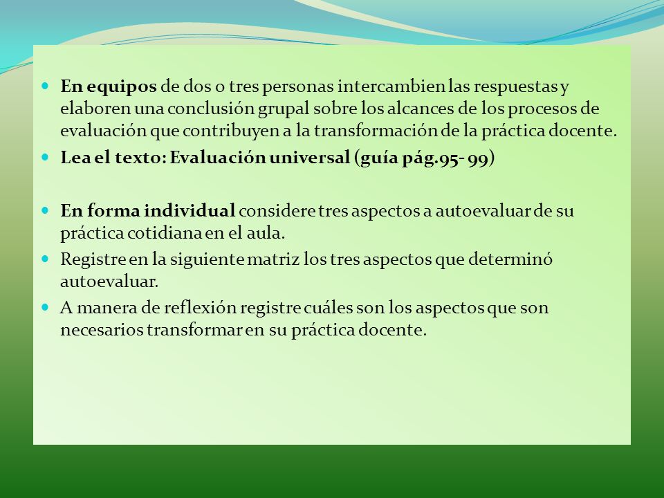 En equipos de dos o tres personas intercambien las respuestas y elaboren una conclusión grupal sobre los alcances de los procesos de evaluación que contribuyen a la transformación de la práctica docente.
