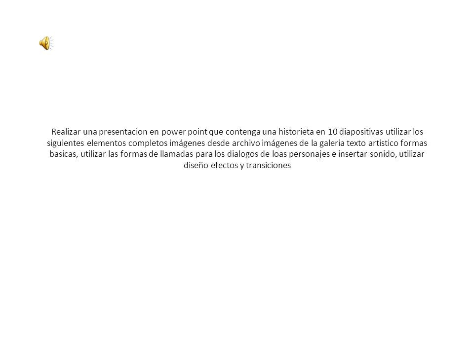 Realizar una presentacion en power point que contenga una historieta en 10 diapositivas utilizar los siguientes elementos completos imágenes desde archivo imágenes de la galeria texto artistico formas basicas, utilizar las formas de llamadas para los dialogos de loas personajes e insertar sonido, utilizar diseño efectos y transiciones