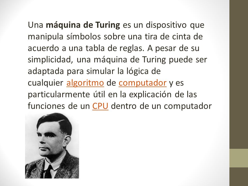 Una máquina de Turing es un dispositivo que manipula símbolos sobre una tira de cinta de acuerdo a una tabla de reglas.