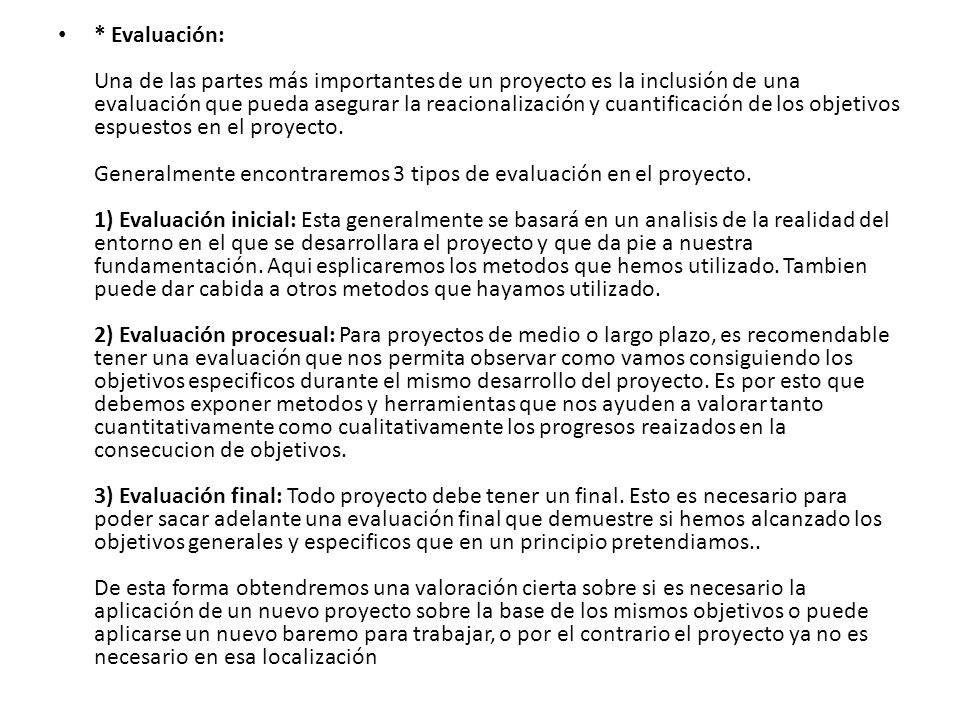 * Evaluación: Una de las partes más importantes de un proyecto es la inclusión de una evaluación que pueda asegurar la reacionalización y cuantificación de los objetivos espuestos en el proyecto. Generalmente encontraremos 3 tipos de evaluación en el proyecto. 1) Evaluación inicial: Esta generalmente se basará en un analisis de la realidad del entorno en el que se desarrollara el proyecto y que da pie a nuestra fundamentación.