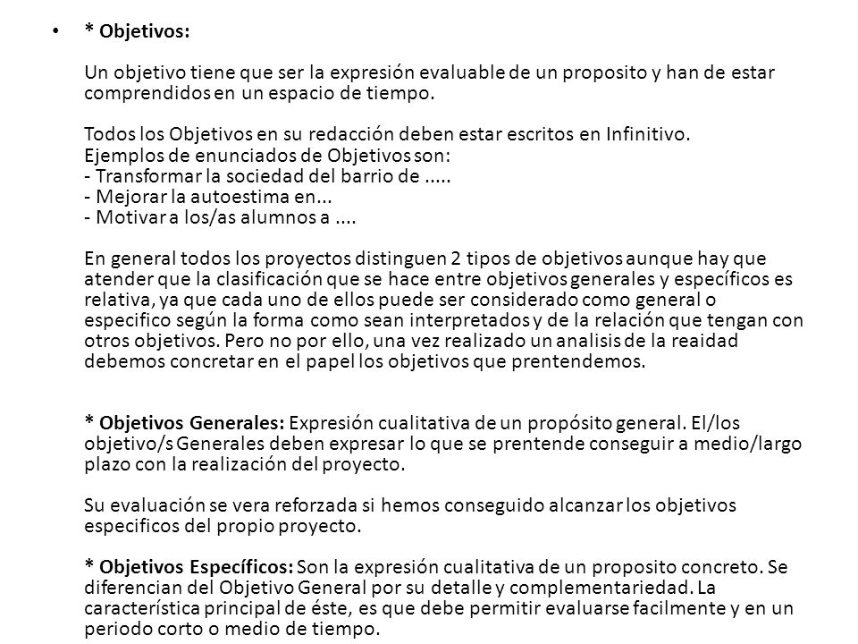 * Objetivos: Un objetivo tiene que ser la expresión evaluable de un proposito y han de estar comprendidos en un espacio de tiempo. Todos los Objetivos en su redacción deben estar escritos en Infinitivo. Ejemplos de enunciados de Objetivos son: - Transformar la sociedad del barrio de Mejorar la autoestima en... - Motivar a los/as alumnos a .... En general todos los proyectos distinguen 2 tipos de objetivos aunque hay que atender que la clasificación que se hace entre objetivos generales y específicos es relativa, ya que cada uno de ellos puede ser considerado como general o especifico según la forma como sean interpretados y de la relación que tengan con otros objetivos.