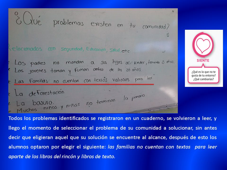 Todos los problemas identificados se registraron en un cuaderno, se volvieron a leer, y llego el momento de seleccionar el problema de su comunidad a solucionar, sin antes decir que eligieran aquel que su solución se encuentre al alcance, después de esto los alumnos optaron por elegir el siguiente: las familias no cuentan con textos para leer aparte de los libros del rincón y libros de texto.