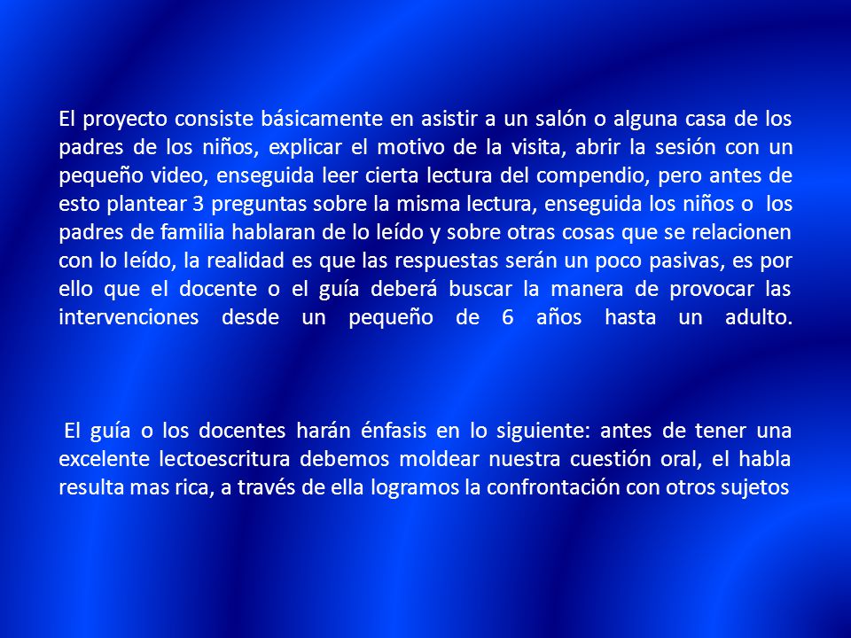 El proyecto consiste básicamente en asistir a un salón o alguna casa de los padres de los niños, explicar el motivo de la visita, abrir la sesión con un pequeño video, enseguida leer cierta lectura del compendio, pero antes de esto plantear 3 preguntas sobre la misma lectura, enseguida los niños o los padres de familia hablaran de lo leído y sobre otras cosas que se relacionen con lo leído, la realidad es que las respuestas serán un poco pasivas, es por ello que el docente o el guía deberá buscar la manera de provocar las intervenciones desde un pequeño de 6 años hasta un adulto.