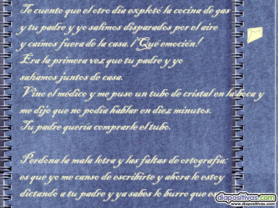 Te cuento que el otro día explotó la cocina de gas y tu padre y yo salimos disparados por el aire y caímos fuera de la casa.¡Qué emoción! Era la primera vez que tu padre y yo salíamos juntos de casa. Vino el médico y me puso un tubo de cristal en la boca y me dijo que no podía hablar en diez minutos. Tu padre quería comprarle el tubo.