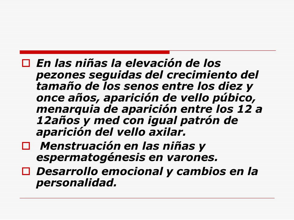 En las niñas la elevación de los pezones seguidas del crecimiento del tamaño de los senos entre los diez y once años, aparición de vello púbico, menarquia de aparición entre los 12 a 12años y med con igual patrón de aparición del vello axilar.