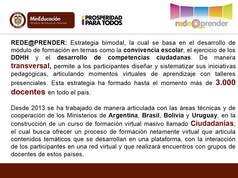 Estrategia bimodal, la cual se basa en el desarrollo de módulo de formación en temas como la convivencia escolar, el ejercicio de los DDHH y el desarrollo de competencias ciudadanas. De manera transversal, permite a los participantes diseñar y sistematizar sus iniciativas pedagógicas, articulando momentos virtuales de aprendizaje con talleres presenciales. Esta estrategia ha formado hasta el momento más de docentes en todo el país.