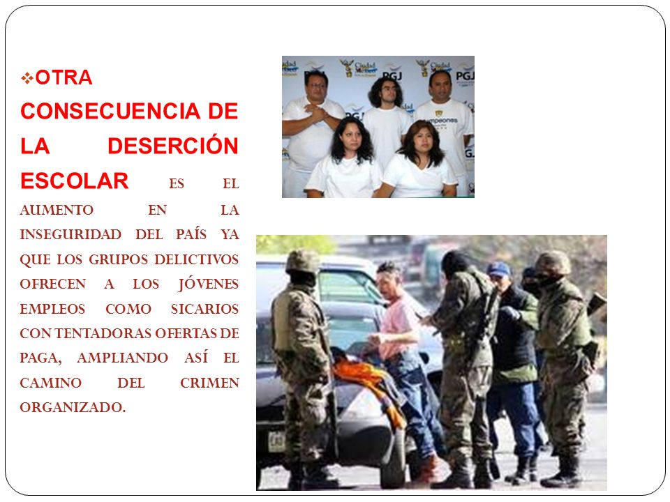 OTRA CONSECUENCIA DE LA DESERCIÓN ESCOLAR ES EL AUMENTO EN LA INSEGURIDAD DEL PAÍS YA QUE LOS GRUPOS DELICTIVOS OFRECEN A LOS JÓVENES EMPLEOS COMO SICARIOS CON TENTADORAS OFERTAS DE PAGA, AMPLIANDO ASÍ EL CAMINO DEL CRIMEN ORGANIZADO.
