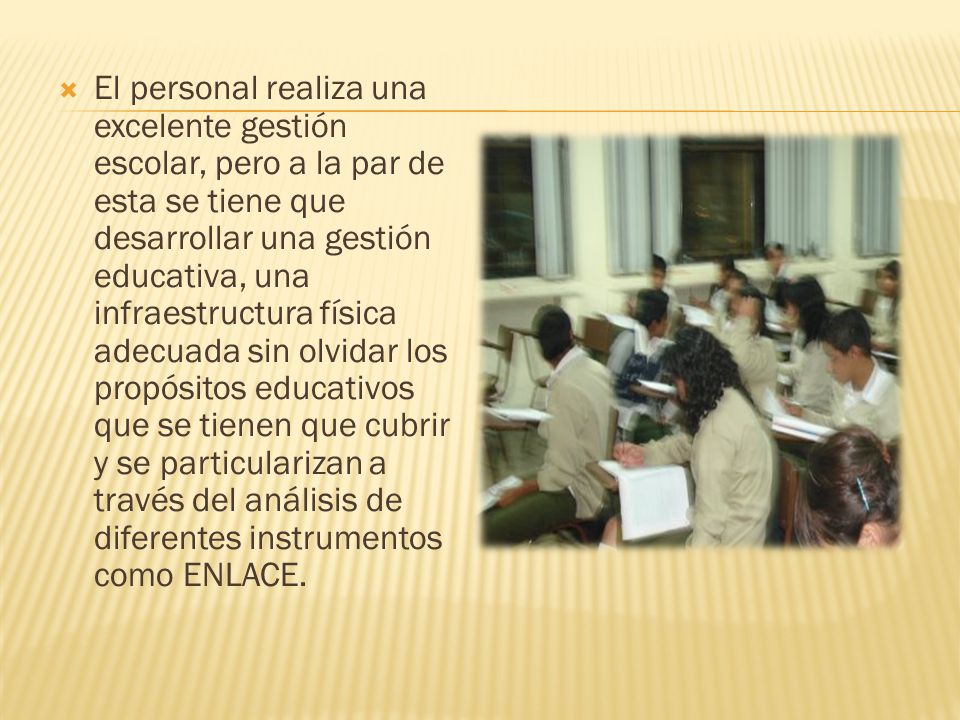 El personal realiza una excelente gestión escolar, pero a la par de esta se tiene que desarrollar una gestión educativa, una infraestructura física adecuada sin olvidar los propósitos educativos que se tienen que cubrir y se particularizan a través del análisis de diferentes instrumentos como ENLACE.
