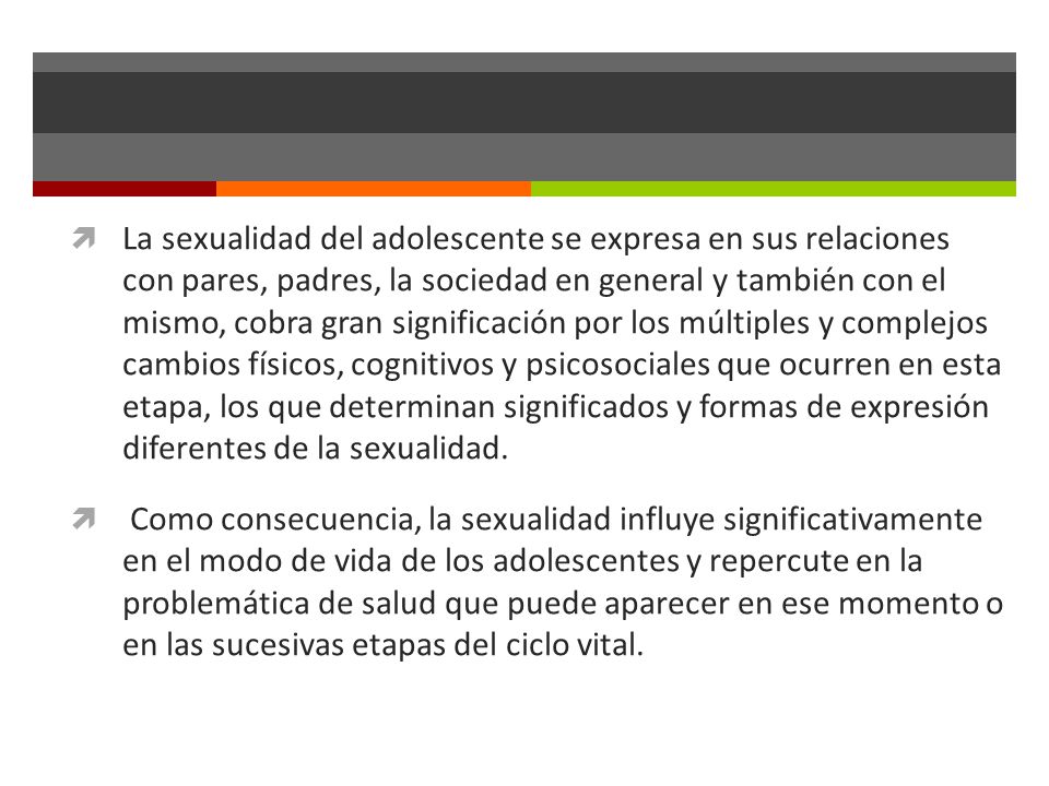 La sexualidad del adolescente se expresa en sus relaciones con pares, padres, la sociedad en general y también con el mismo, cobra gran significación por los múltiples y complejos cambios físicos, cognitivos y psicosociales que ocurren en esta etapa, los que determinan significados y formas de expresión diferentes de la sexualidad.