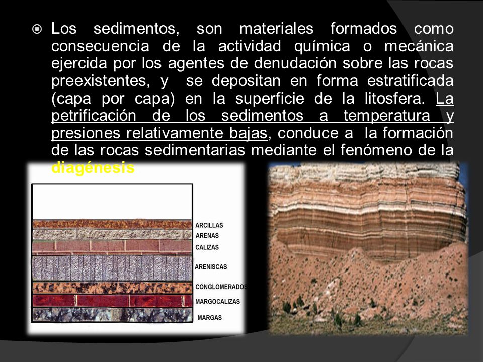 Los sedimentos, son materiales formados como consecuencia de la actividad química o mecánica ejercida por los agentes de denudación sobre las rocas preexistentes, y se depositan en forma estratificada (capa por capa) en la superficie de la litosfera.