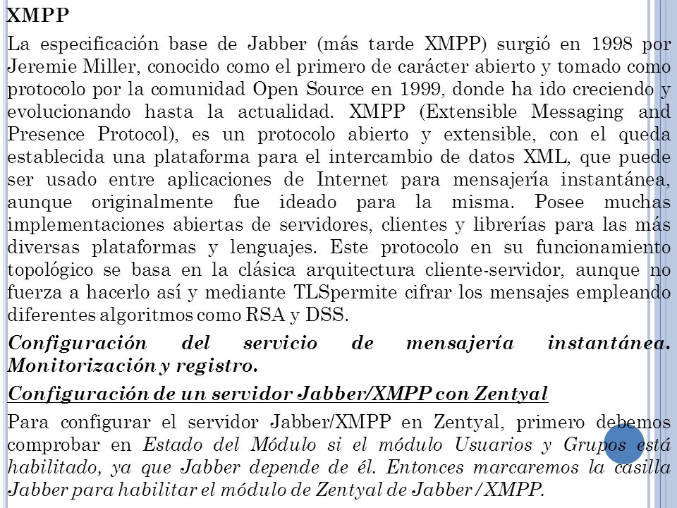 XMPP La especificación base de Jabber (más tarde XMPP) surgió en 1998 por Jeremie Miller, conocido como el primero de carácter abierto y tomado como protocolo por la comunidad Open Source en 1999, donde ha ido creciendo y evolucionando hasta la actualidad.