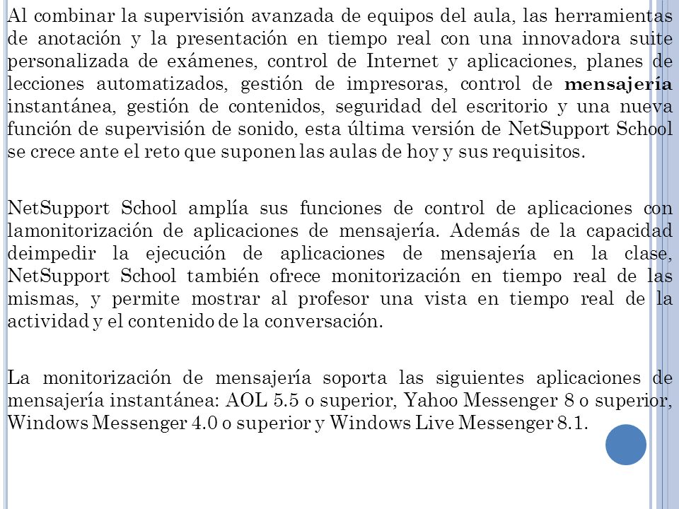 Al combinar la supervisión avanzada de equipos del aula, las herramientas de anotación y la presentación en tiempo real con una innovadora suite personalizada de exámenes, control de Internet y aplicaciones, planes de lecciones automatizados, gestión de impresoras, control de mensajería instantánea, gestión de contenidos, seguridad del escritorio y una nueva función de supervisión de sonido, esta última versión de NetSupport School se crece ante el reto que suponen las aulas de hoy y sus requisitos.