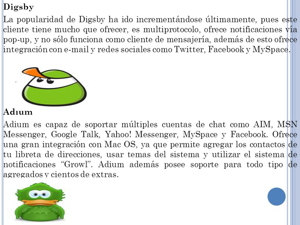 Digsby La popularidad de Digsby ha ido incrementándose últimamente, pues este cliente tiene mucho que ofrecer, es multiprotocolo, ofrece notificaciones vía pop-up, y no sólo funciona como cliente de mensajería, además de esto ofrece integración con  y redes sociales como Twitter, Facebook y MySpace.
