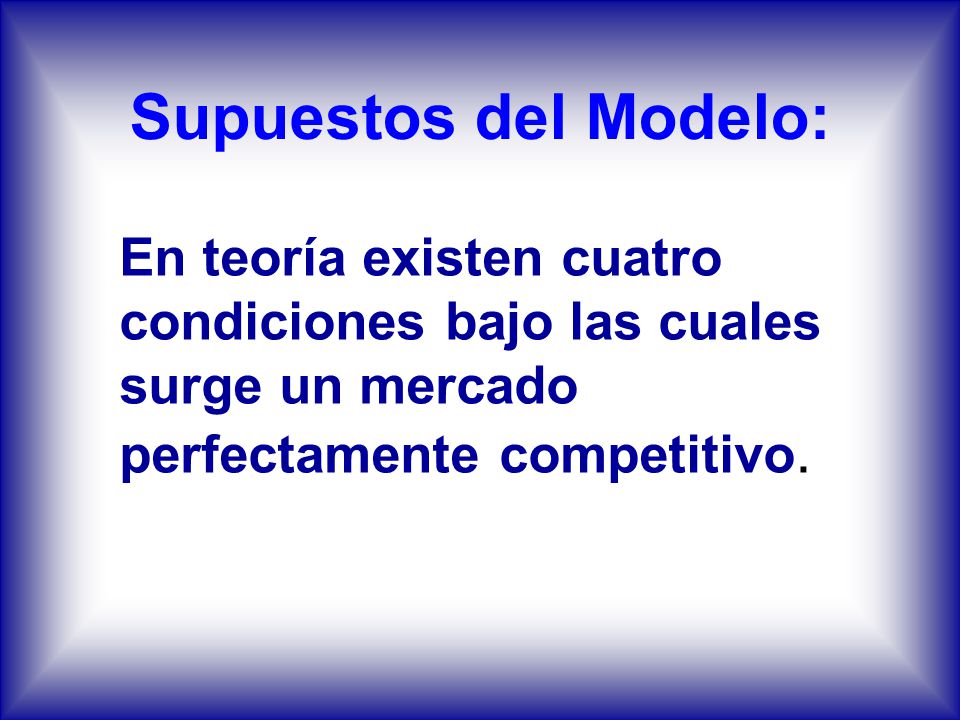 Supuestos del Modelo: En teoría existen cuatro condiciones bajo las cuales surge un mercado perfectamente competitivo.