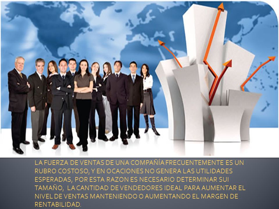 LA FUERZA DE VENTAS DE UNA COMPAÑÍA FRECUENTEMENTE ES UN RUBRO COSTOSO, Y EN OCACIONES NO GENERA LAS UTILIDADES ESPERADAS, POR ESTA RAZON ES NECESARIO DETERMINAR SUI TAMAÑO, LA CANTIDAD DE VENDEDORES IDEAL PARA AUMENTAR EL NIVEL DE VENTAS MANTENIENDO O AUMENTANDO EL MARGEN DE RENTABILIDAD.