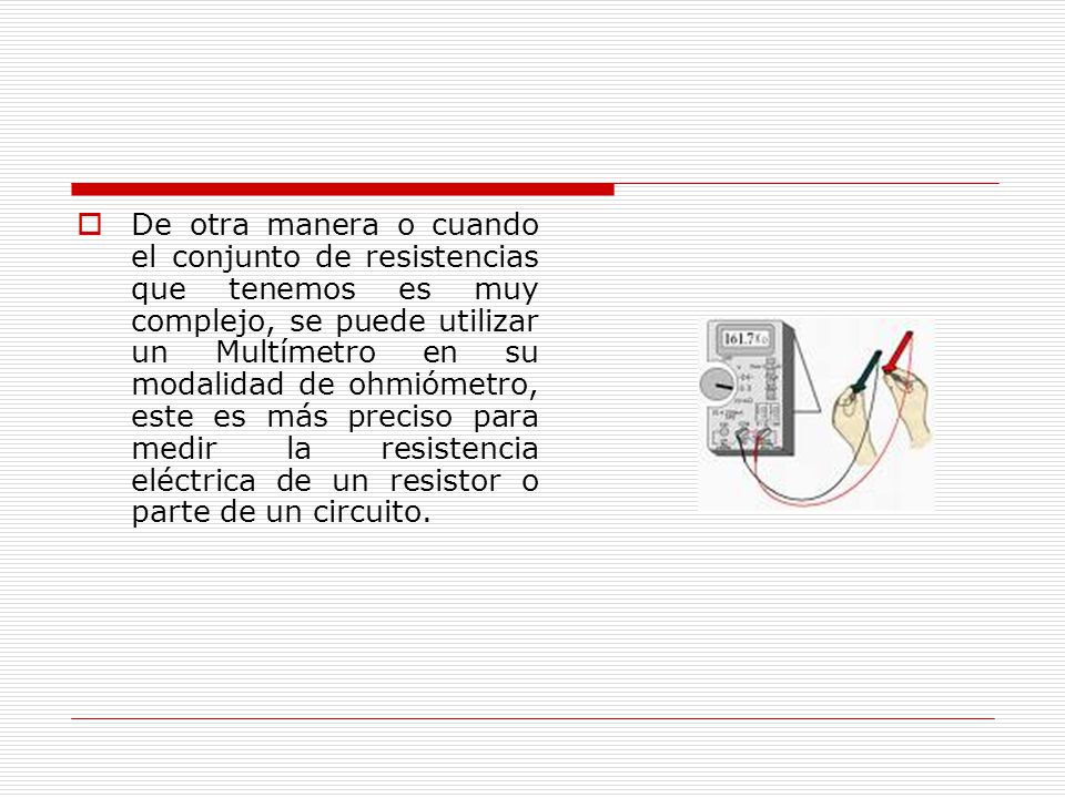 De otra manera o cuando el conjunto de resistencias que tenemos es muy complejo, se puede utilizar un Multímetro en su modalidad de ohmiómetro, este es más preciso para medir la resistencia eléctrica de un resistor o parte de un circuito.