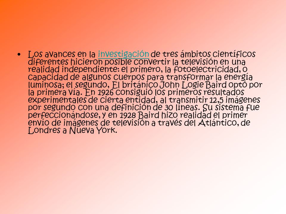 Los avances en la investigación de tres ámbitos científicos diferentes hicieron posible convertir la televisión en una realidad independiente: el primero, la fotoelectricidad, o capacidad de algunos cuerpos para transformar la energía luminosa; el segundo, El británico John Logie Baird optó por la primera vía.