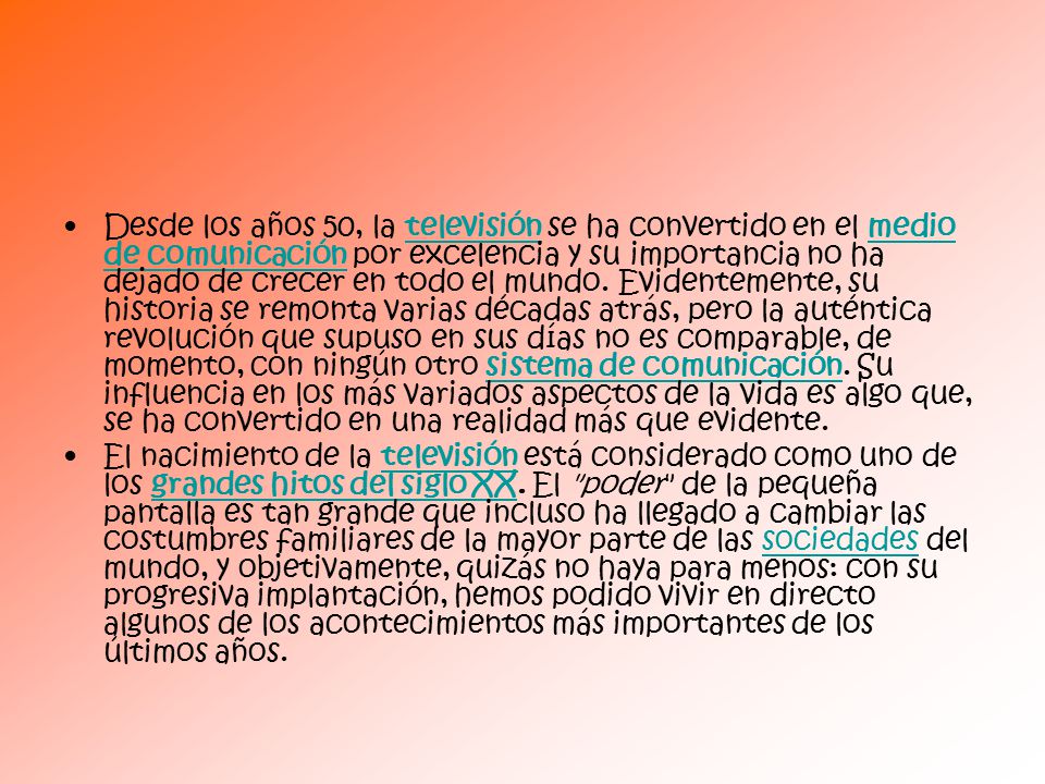 Desde los años 50, la televisión se ha convertido en el medio de comunicación por excelencia y su importancia no ha dejado de crecer en todo el mundo. Evidentemente, su historia se remonta varias décadas atrás, pero la auténtica revolución que supuso en sus días no es comparable, de momento, con ningún otro sistema de comunicación. Su influencia en los más variados aspectos de la vida es algo que, se ha convertido en una realidad más que evidente.