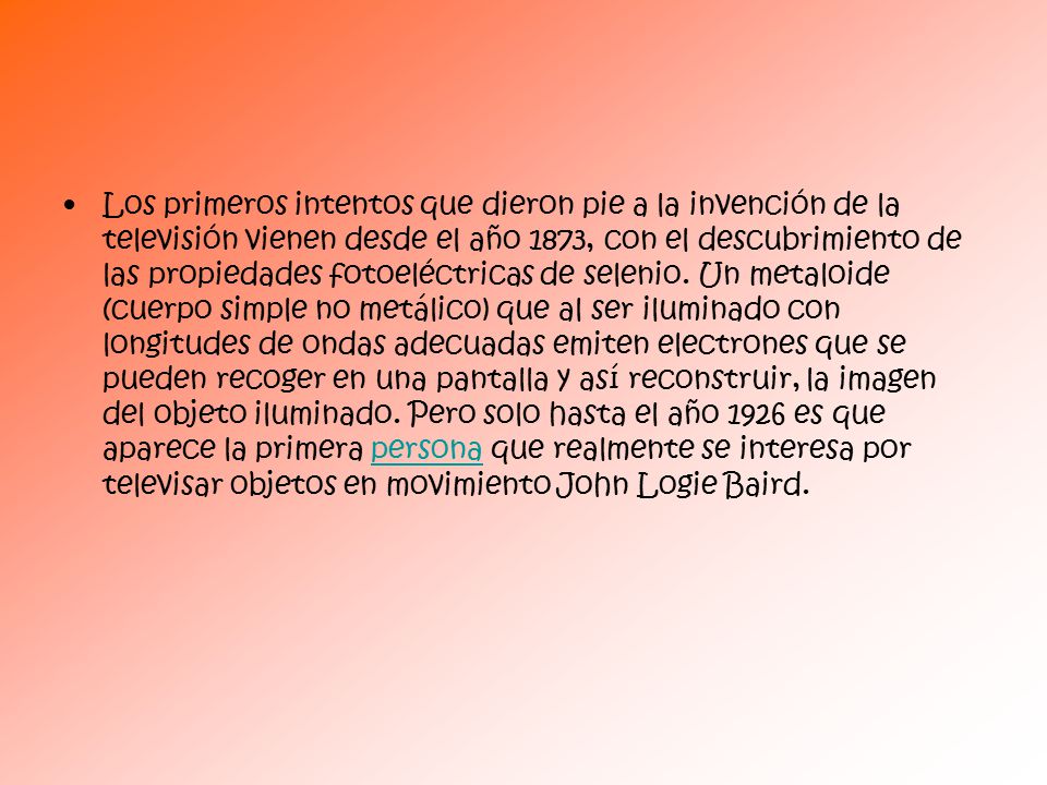 Los primeros intentos que dieron pie a la invención de la televisión vienen desde el año 1873, con el descubrimiento de las propiedades fotoeléctricas de selenio.