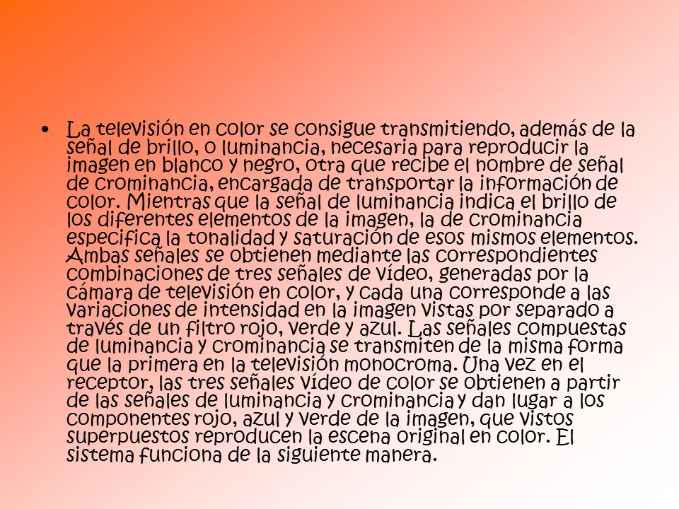 La televisión en color se consigue transmitiendo, además de la señal de brillo, o luminancia, necesaria para reproducir la imagen en blanco y negro, otra que recibe el nombre de señal de crominancia, encargada de transportar la información de color.