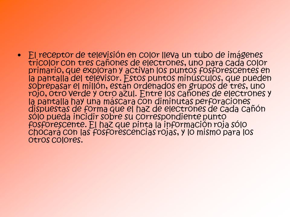 El receptor de televisión en color lleva un tubo de imágenes tricolor con tres cañones de electrones, uno para cada color primario, que exploran y activan los puntos fosforescentes en la pantalla del televisor.