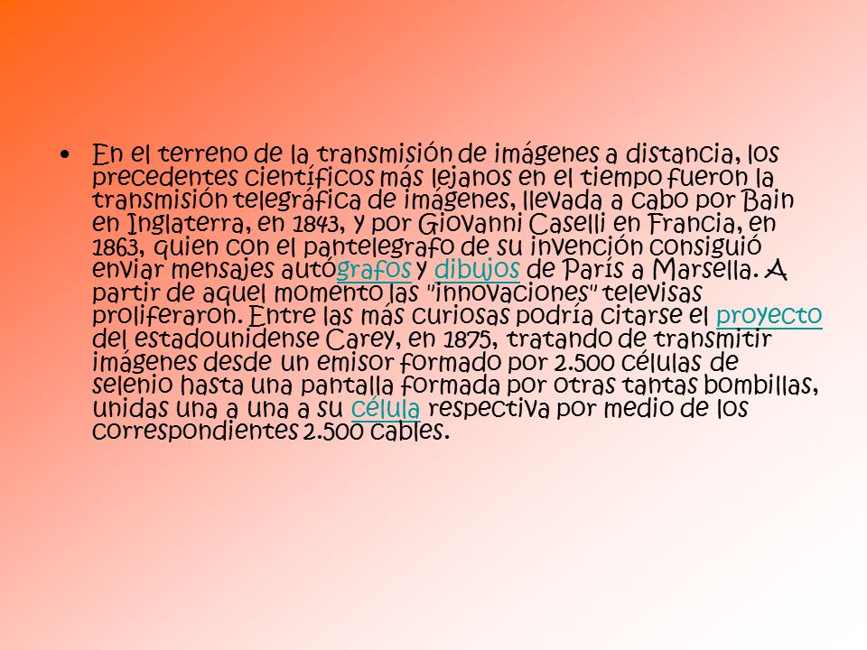 En el terreno de la transmisión de imágenes a distancia, los precedentes científicos más lejanos en el tiempo fueron la transmisión telegráfica de imágenes, llevada a cabo por Bain en Inglaterra, en 1843, y por Giovanni Caselli en Francia, en 1863, quien con el pantelegrafo de su invención consiguió enviar mensajes autógrafos y dibujos de París a Marsella.
