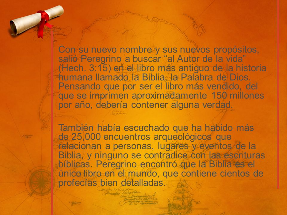 Con su nuevo nombre y sus nuevos propósitos, salió Peregrino a buscar al Autor de la vida (Hech. 3:15) en el libro más antiguo de la historia humana llamado la Biblia, la Palabra de Dios. Pensando que por ser el libro más vendido, del que se imprimen aproximadamente 150 millones por año, debería contener alguna verdad.