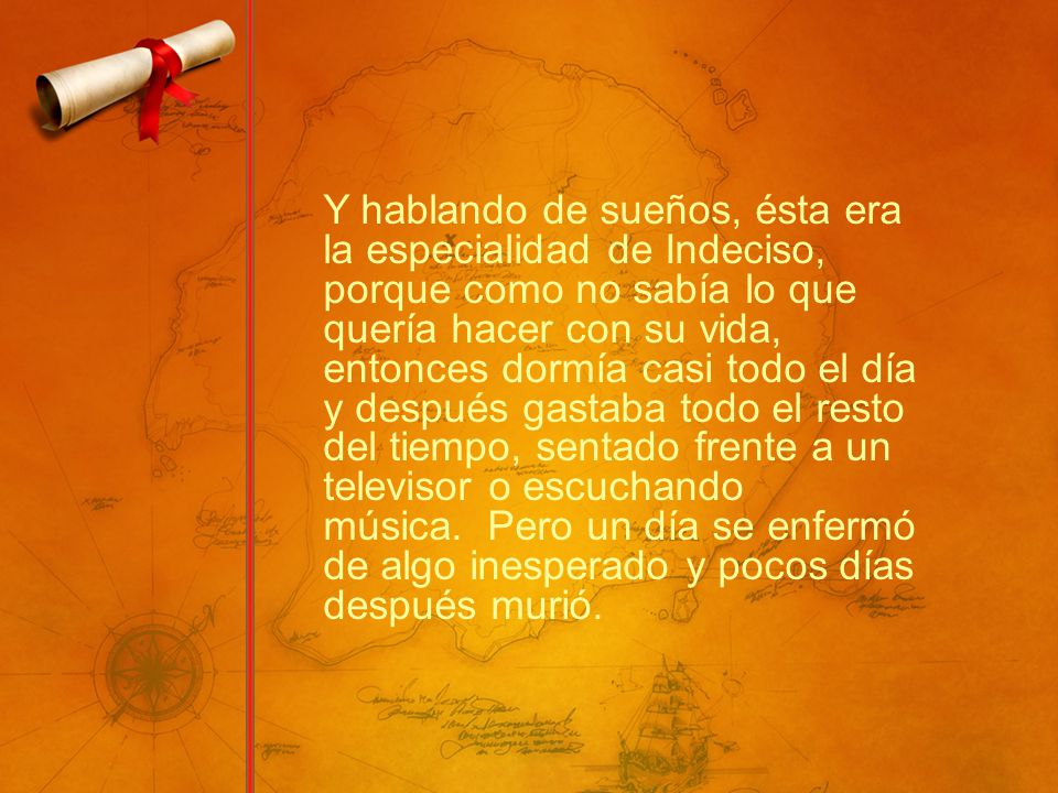 Y hablando de sueños, ésta era la especialidad de Indeciso, porque como no sabía lo que quería hacer con su vida, entonces dormía casi todo el día y después gastaba todo el resto del tiempo, sentado frente a un televisor o escuchando música. Pero un día se enfermó de algo inesperado y pocos días después murió.
