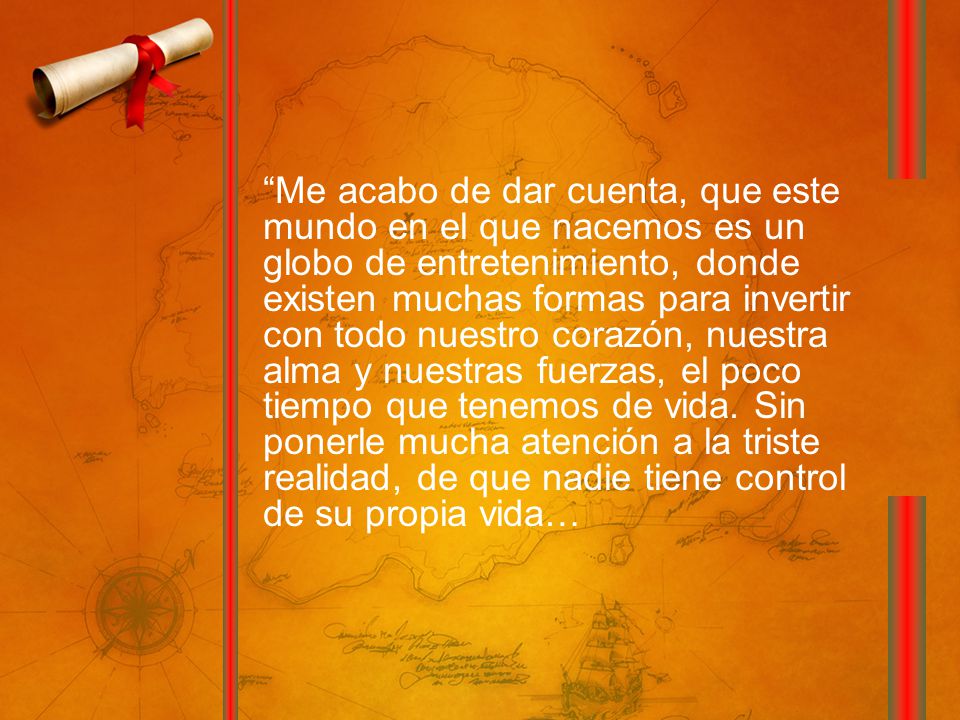 Me acabo de dar cuenta, que este mundo en el que nacemos es un globo de entretenimiento, donde existen muchas formas para invertir con todo nuestro corazón, nuestra alma y nuestras fuerzas, el poco tiempo que tenemos de vida.