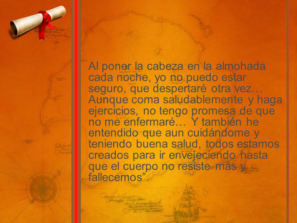 Al poner la cabeza en la almohada cada noche, yo no puedo estar seguro, que despertaré otra vez… Aunque coma saludablemente y haga ejercicios, no tengo promesa de que no me enfermaré… Y también he entendido que aun cuidándome y teniendo buena salud, todos estamos creados para ir envejeciendo hasta que el cuerpo no resiste más y fallecemos .