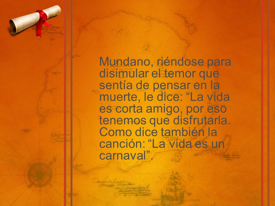 Mundano, riéndose para disimular el temor que sentía de pensar en la muerte, le dice: La vida es corta amigo, por eso tenemos que disfrutarla.