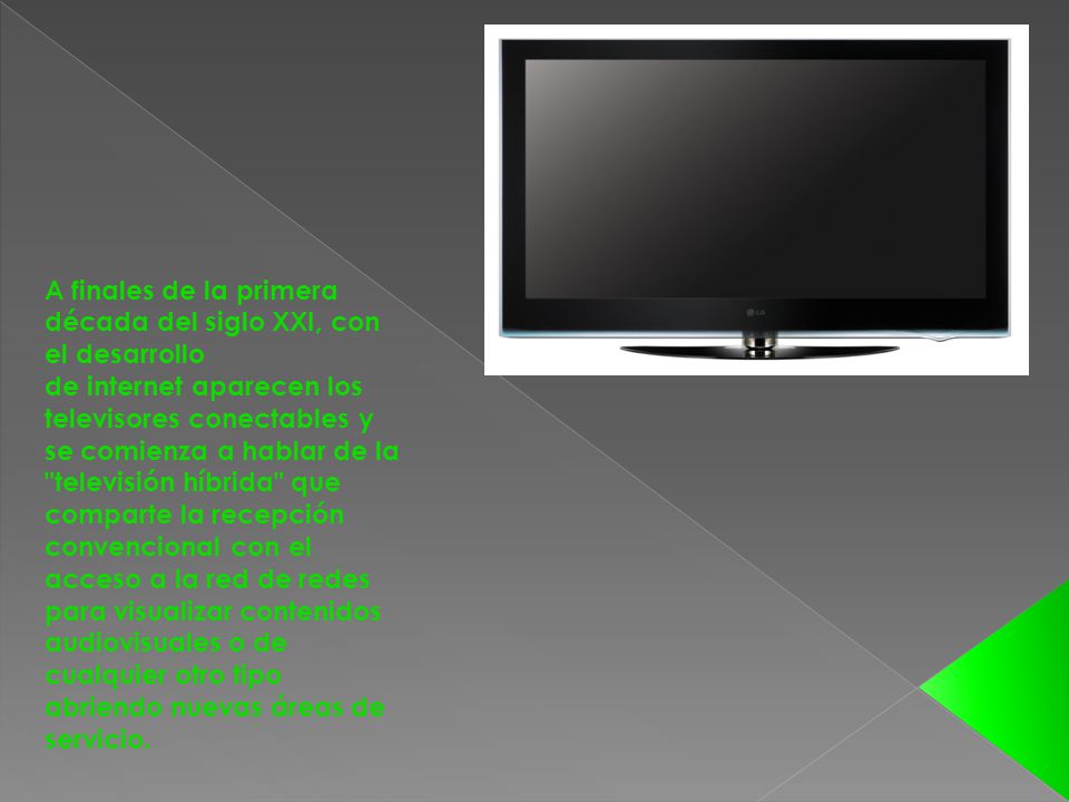 A finales de la primera década del siglo XXI, con el desarrollo de internet aparecen los televisores conectables y se comienza a hablar de la televisión híbrida que comparte la recepción convencional con el acceso a la red de redes para visualizar contenidos audiovisuales o de cualquier otro tipo abriendo nuevas áreas de servicio.