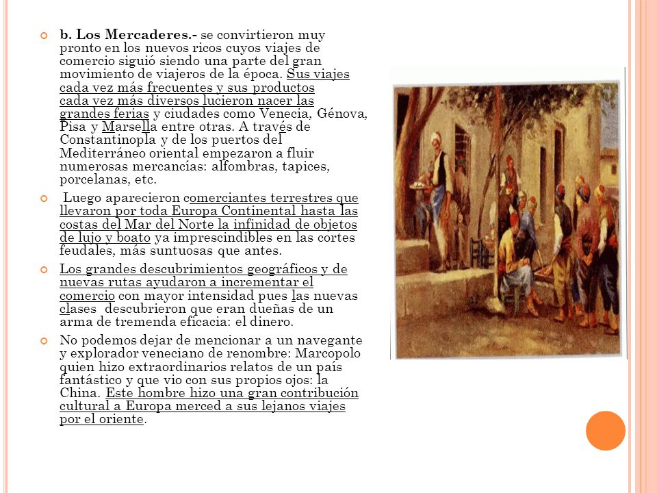 b. Los Mercaderes.- se convirtieron muy pronto en los nuevos ricos cuyos viajes de comercio siguió siendo una parte del gran movimiento de viajeros de la época. Sus viajes cada vez más frecuentes y sus productos cada vez más diversos lucieron nacer las grandes ferias y ciudades como Venecia, Génova, Pisa y Marsella entre otras. A través de Constantinopla y de los puertos del Mediterráneo oriental empezaron a fluir numerosas mercancías: alfombras, tapices, porcelanas, etc.