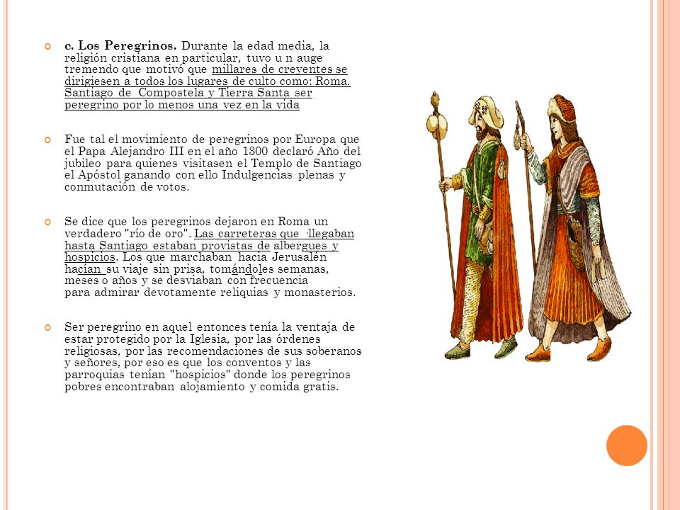 c. Los Peregrinos. Durante la edad media, la religión cristiana en particular, tuvo u n auge tremendo que motivó que millares de creyentes se dirigiesen a todos los lugares de culto como: Roma. Santiago de Compostela y Tierra Santa ser peregrino por lo menos una vez en la vida