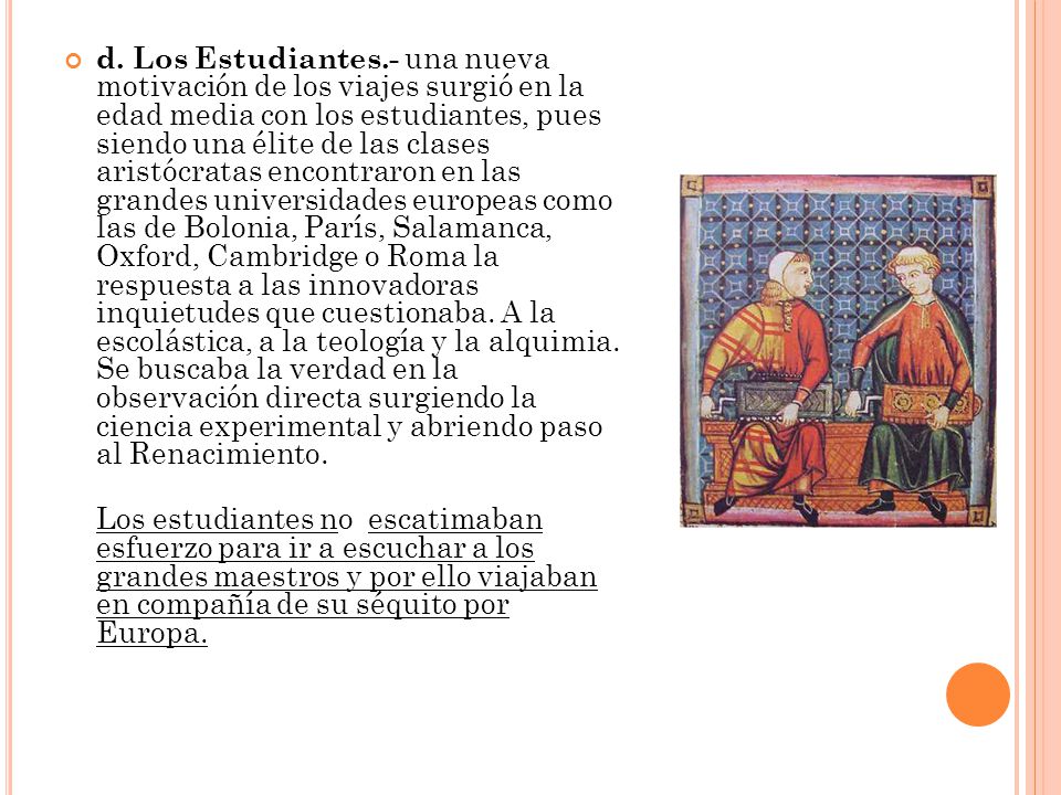 d. Los Estudiantes.- una nueva motivación de los viajes surgió en la edad media con los estudiantes, pues siendo una élite de las clases aristócratas encontraron en las grandes universidades europeas como las de Bolonia, París, Salamanca, Oxford, Cambridge o Roma la respuesta a las innovadoras inquietudes que cuestionaba. A la escolástica, a la teología y la alquimia. Se buscaba la verdad en la observación directa surgiendo la ciencia experimental y abriendo paso al Renacimiento.