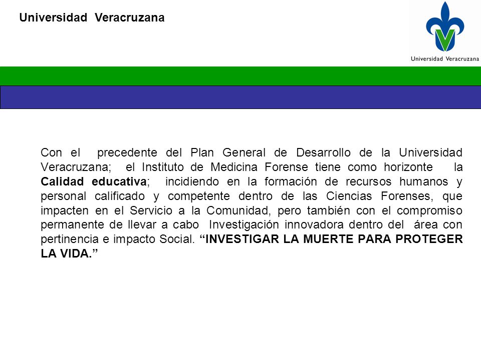 Con el precedente del Plan General de Desarrollo de la Universidad Veracruzana; el Instituto de Medicina Forense tiene como horizonte la Calidad educativa; incidiendo en la formación de recursos humanos y personal calificado y competente dentro de las Ciencias Forenses, que impacten en el Servicio a la Comunidad, pero también con el compromiso permanente de llevar a cabo Investigación innovadora dentro del área con pertinencia e impacto Social.