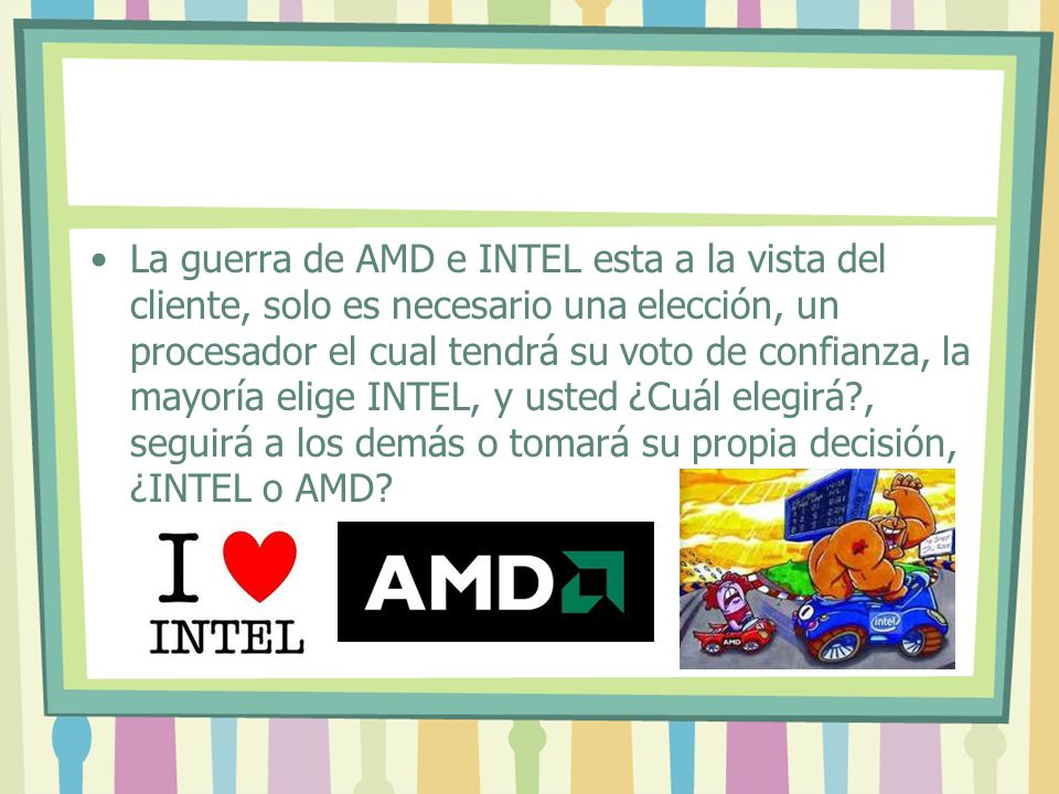 La guerra de AMD e INTEL esta a la vista del cliente, solo es necesario una elección, un procesador el cual tendrá su voto de confianza, la mayoría elige INTEL, y usted ¿Cuál elegirá , seguirá a los demás o tomará su propia decisión, ¿INTEL o AMD
