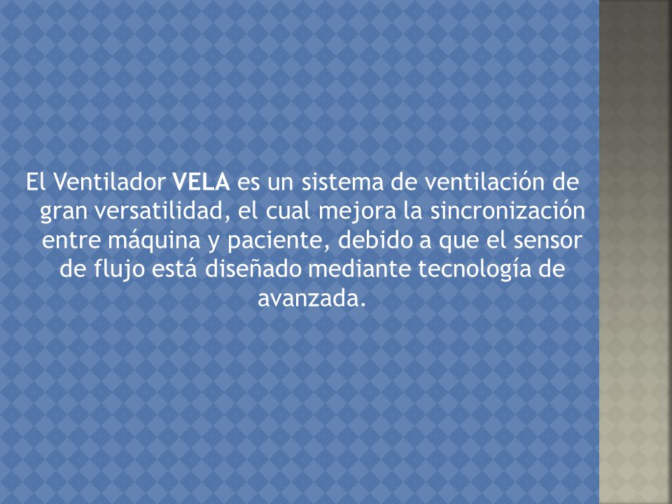 El Ventilador VELA es un sistema de ventilación de gran versatilidad, el cual mejora la sincronización entre máquina y paciente, debido a que el sensor de flujo está diseñado mediante tecnología de avanzada.