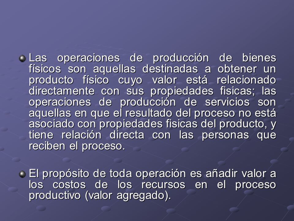 Las operaciones de producción de bienes físicos son aquellas destinadas a obtener un producto físico cuyo valor está relacionado directamente con sus propiedades fisicas; las operaciones de producción de servicios son aquellas en que el resultado del proceso no está asociado con propiedades fisicas del producto, y tiene relación directa con las personas que reciben el proceso.