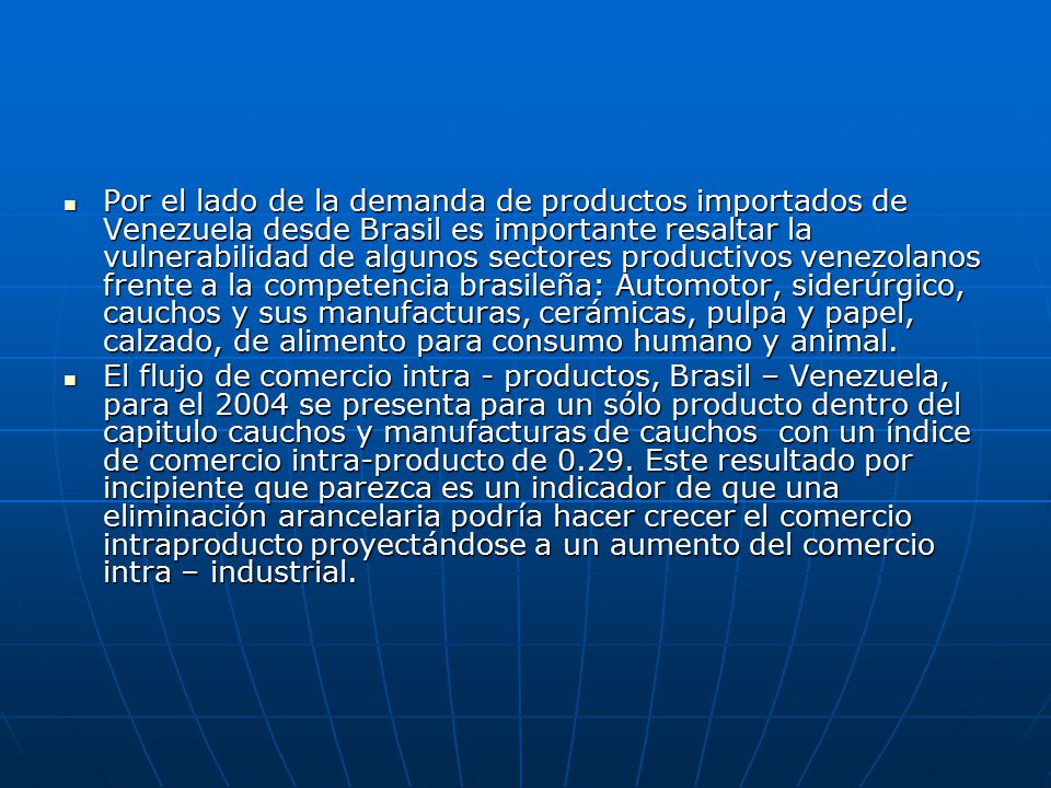 Por el lado de la demanda de productos importados de Venezuela desde Brasil es importante resaltar la vulnerabilidad de algunos sectores productivos venezolanos frente a la competencia brasileña: Automotor, siderúrgico, cauchos y sus manufacturas, cerámicas, pulpa y papel, calzado, de alimento para consumo humano y animal.