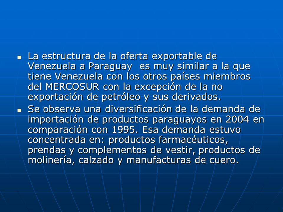 La estructura de la oferta exportable de Venezuela a Paraguay es muy similar a la que tiene Venezuela con los otros países miembros del MERCOSUR con la excepción de la no exportación de petróleo y sus derivados.