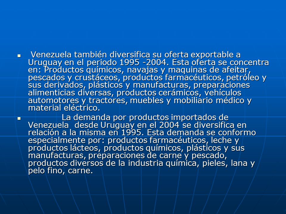 Venezuela también diversifica su oferta exportable a Uruguay en el periodo Esta oferta se concentra en: Productos químicos, navajas y maquinas de afeitar, pescados y crustáceos, productos farmacéuticos, petróleo y sus derivados, plásticos y manufacturas, preparaciones alimenticias diversas, productos cerámicos, vehículos automotores y tractores, muebles y mobiliario médico y material eléctrico.